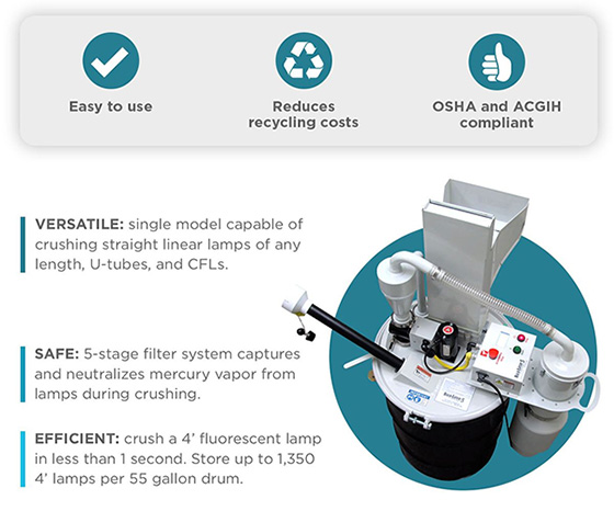 Easy to use - Reduces recycling costs - OSHA and ACGIH compliant - Versatile: single model capable of crushing straight linear lamps of any length, U-tubes, and CFLS - Safe: 5-stage filter system captures and neutralizes mercury vapor from lamps during crushing - Efficient: crush a 4' fluorescent lamp in less than 1 second. Store up to 1,350 4' lamps per 55 gallon drum