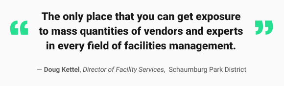 The only place that you can get exposure to mass quantities of vendors and experts in every field of management - Doug Kettel, Director of Facility Services, Schaumberg Park District