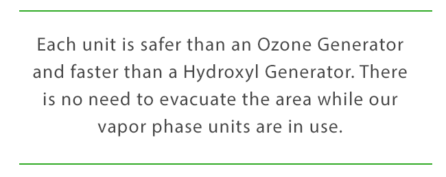 Each unit is safer than an Ozone Generator and faster than a Hydroxyl Generator. There is no need to evacuate the area while our vapor phase units are in use.